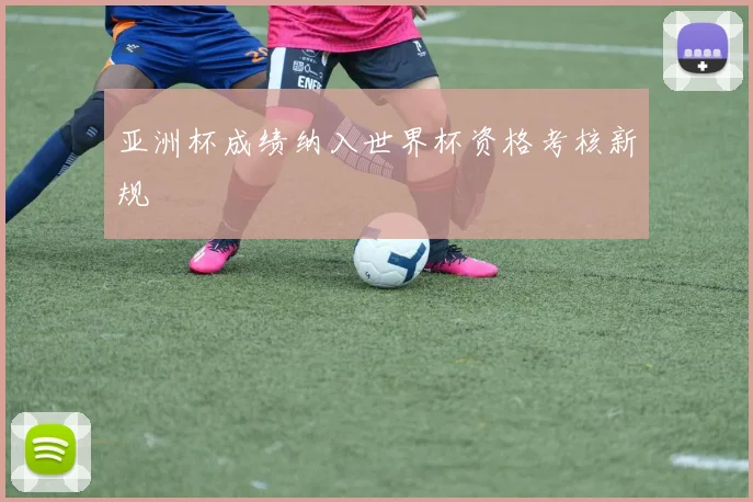 亚洲杯成绩纳入世界杯资格考核新规