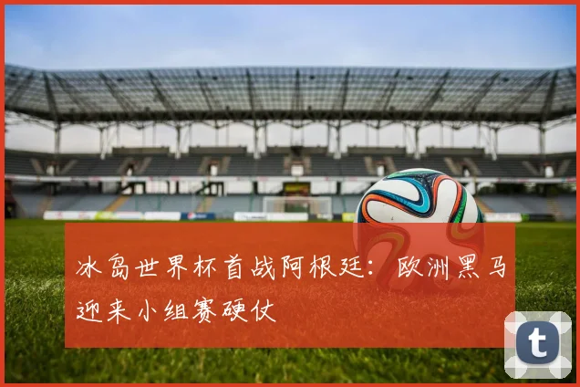 冰岛世界杯首战阿根廷：欧洲黑马迎来小组赛硬仗